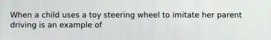 When a child uses a toy steering wheel to imitate her parent driving is an example of