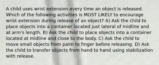 A child uses wrist extension every time an object is released. Which of the following activities is MOST LIKELY to encourage wrist extension during release of an object? A) Ask the child to place objects into a container located just lateral of midline and at arm's length. B) Ask the child to place objects into a container located at midline and close to the body. C) Ask the child to move small objects from palm to finger before releasing. D) Ask the child to transfer objects from hand to hand using stabilization with release.