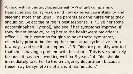 A child with a ventriculoperitoneal (VP) shunt complains of headache and blurry vision and now experiences irritability and sleeping more than usual. The parents ask the nurse what they should do. Select the nurse 's best response. 1. "Give her some acetaminophen (Tylenol), and see if her symptoms improve. If they do not improve, bring her to the health-care provider 's office." 2. "It is common for girls to have these symptoms, especially prior to beginning their menstrual cycle. Give her a few days, and see if she improves." 3. "You are probably worried that she is having a problem with her shunt. This is very unlikely because it has been working well for 9 years." 4. "You should immediately take her to the emergency department because these may be symptoms of a shunt malfunction."