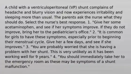 A child with a ventriculoperitoneal (VP) shunt complains of headache and blurry vision and now experiences irritability and sleeping more than usual. The parents ask the nurse what they should do. Select the nurse's best response. 1. "Give her some acetaminophen, and see if her symptoms improve. If they do not improve, bring her to the pediatrician's office." 2. "It is common for girls to have these symptoms, especially prior to beginning their menstrual cycle. Give her a few days, and see if she improves." 3. "You are probably worried that she is having a problem with her shunt. This is very unlikely as it has been working well for 9 years." 4. "You should immediately take her to the emergency room as these may be symptoms of a shunt malfunction."