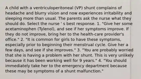 A child with a ventriculoperitoneal (VP) shunt complains of headache and blurry vision and now experiences irritability and sleeping <a href='https://www.questionai.com/knowledge/keWHlEPx42-more-than' class='anchor-knowledge'>more than</a> usual. The parents ask the nurse what they should do. Select the nurse ' s best response. 1. "Give her some acetaminophen (Tylenol), and see if her symptoms improve. If they do not improve, bring her to the health-care provider's office." 2. "It is common for girls to have these symptoms, especially prior to beginning their menstrual cycle. Give her a few days, and see if she improves." 3. "You are probably worried that she is having a problem with her shunt. This is very unlikely because it has been working well for 9 years." 4. "You should immediately take her to the emergency department because these may be symptoms of a shunt malfunction."