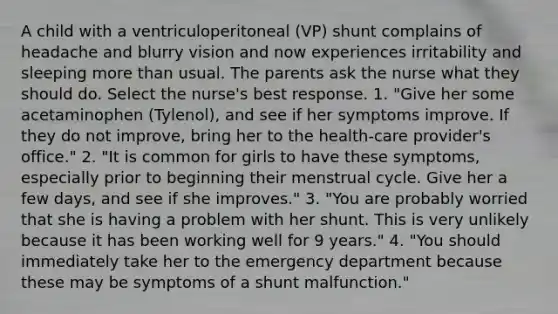 A child with a ventriculoperitoneal (VP) shunt complains of headache and blurry vision and now experiences irritability and sleeping more than usual. The parents ask the nurse what they should do. Select the nurse's best response. 1. "Give her some acetaminophen (Tylenol), and see if her symptoms improve. If they do not improve, bring her to the health-care provider's office." 2. "It is common for girls to have these symptoms, especially prior to beginning their menstrual cycle. Give her a few days, and see if she improves." 3. "You are probably worried that she is having a problem with her shunt. This is very unlikely because it has been working well for 9 years." 4. "You should immediately take her to the emergency department because these may be symptoms of a shunt malfunction."