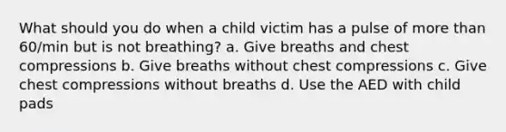 What should you do when a child victim has a pulse of more than 60/min but is not breathing? a. Give breaths and chest compressions b. Give breaths without chest compressions c. Give chest compressions without breaths d. Use the AED with child pads