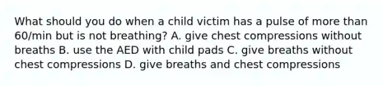 What should you do when a child victim has a pulse of more than 60/min but is not breathing? A. give chest compressions without breaths B. use the AED with child pads C. give breaths without chest compressions D. give breaths and chest compressions