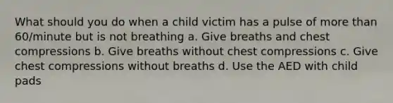 What should you do when a child victim has a pulse of more than 60/minute but is not breathing a. Give breaths and chest compressions b. Give breaths without chest compressions c. Give chest compressions without breaths d. Use the AED with child pads