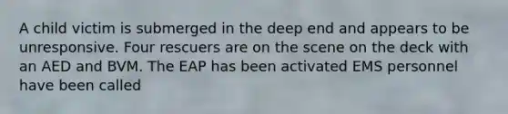 A child victim is submerged in the deep end and appears to be unresponsive. Four rescuers are on the scene on the deck with an AED and BVM. The EAP has been activated EMS personnel have been called