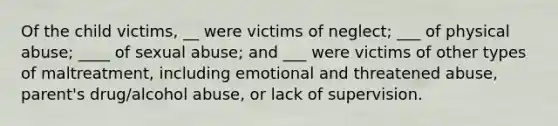 Of the child victims, __ were victims of neglect; ___ of physical abuse; ____ of sexual abuse; and ___ were victims of other types of maltreatment, including emotional and threatened abuse, parent's drug/alcohol abuse, or lack of supervision.