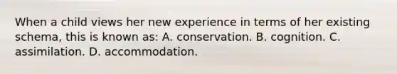 When a child views her new experience in terms of her existing schema, this is known as: A. conservation. B. cognition. C. assimilation. D. accommodation.