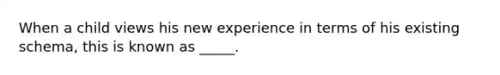 When a child views his new experience in terms of his existing schema, this is known as _____.