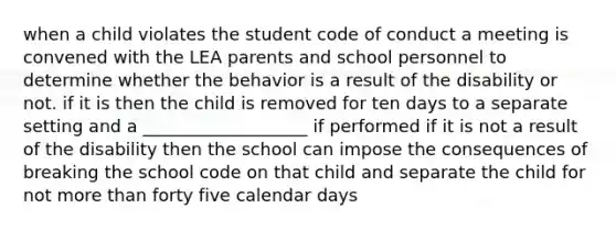 when a child violates the student code of conduct a meeting is convened with the LEA parents and school personnel to determine whether the behavior is a result of the disability or not. if it is then the child is removed for ten days to a separate setting and a ___________________ if performed if it is not a result of the disability then the school can impose the consequences of breaking the school code on that child and separate the child for not more than forty five calendar days