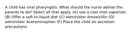 A child has viral pharyngitis. What should the nurse advise the parents to do? Select all that apply. (A) use a cool mist vaporizer (B) Offer a soft-to-liquid diet (C) Administer Amoxicillin (D) administer Acetaminophen (F) Place the child on secretion precautions