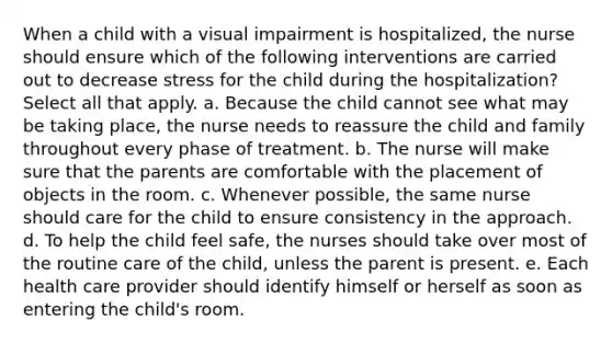 When a child with a visual impairment is hospitalized, the nurse should ensure which of the following interventions are carried out to decrease stress for the child during the hospitalization? Select all that apply. a. Because the child cannot see what may be taking place, the nurse needs to reassure the child and family throughout every phase of treatment. b. The nurse will make sure that the parents are comfortable with the placement of objects in the room. c. Whenever possible, the same nurse should care for the child to ensure consistency in the approach. d. To help the child feel safe, the nurses should take over most of the routine care of the child, unless the parent is present. e. Each health care provider should identify himself or herself as soon as entering the child's room.