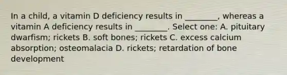 In a child, a vitamin D deficiency results in ________, whereas a vitamin A deficiency results in ________. Select one: A. pituitary dwarfism; rickets B. soft bones; rickets C. excess calcium absorption; osteomalacia D. rickets; retardation of bone development