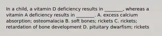 In a child, a vitamin D deficiency results in ________, whereas a vitamin A deficiency results in ________. A. excess calcium absorption; osteomalacia B. soft bones; rickets C. rickets; retardation of bone development D. pituitary dwarfism; rickets