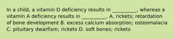 In a child, a vitamin D deficiency results in __________, whereas a vitamin A deficiency results in __________. A. rickets; retardation of bone development B. excess calcium absorption; osteomalacia C. pituitary dwarfism; rickets D. soft bones; rickets