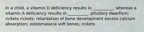 In a child, a vitamin D deficiency results in __________, whereas a vitamin A deficiency results in __________. pituitary dwarfism; rickets rickets; retardation of bone development excess calcium absorption; osteomalacia soft bones; rickets