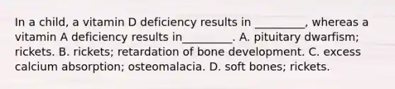 In a child, a vitamin D deficiency results in _________, whereas a vitamin A deficiency results in_________. A. pituitary dwarfism; rickets. B. rickets; retardation of bone development. C. excess calcium absorption; osteomalacia. D. soft bones; rickets.