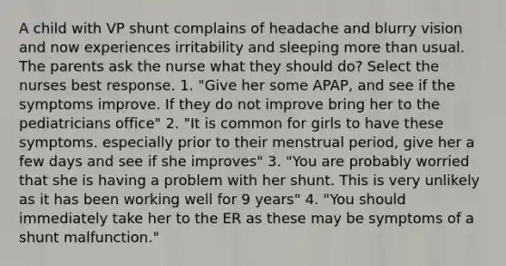 A child with VP shunt complains of headache and blurry vision and now experiences irritability and sleeping more than usual. The parents ask the nurse what they should do? Select the nurses best response. 1. "Give her some APAP, and see if the symptoms improve. If they do not improve bring her to the pediatricians office" 2. "It is common for girls to have these symptoms. especially prior to their menstrual period, give her a few days and see if she improves" 3. "You are probably worried that she is having a problem with her shunt. This is very unlikely as it has been working well for 9 years" 4. "You should immediately take her to the ER as these may be symptoms of a shunt malfunction."