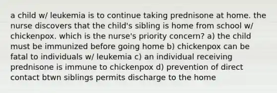 a child w/ leukemia is to continue taking prednisone at home. the nurse discovers that the child's sibling is home from school w/ chickenpox. which is the nurse's priority concern? a) the child must be immunized before going home b) chickenpox can be fatal to individuals w/ leukemia c) an individual receiving prednisone is immune to chickenpox d) prevention of direct contact btwn siblings permits discharge to the home