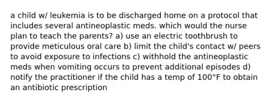 a child w/ leukemia is to be discharged home on a protocol that includes several antineoplastic meds. which would the nurse plan to teach the parents? a) use an electric toothbrush to provide meticulous oral care b) limit the child's contact w/ peers to avoid exposure to infections c) withhold the antineoplastic meds when vomiting occurs to prevent additional episodes d) notify the practitioner if the child has a temp of 100°F to obtain an antibiotic prescription