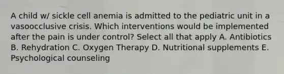 A child w/ sickle cell anemia is admitted to the pediatric unit in a vasoocclusive crisis. Which interventions would be implemented after the pain is under control? Select all that apply A. Antibiotics B. Rehydration C. Oxygen Therapy D. Nutritional supplements E. Psychological counseling