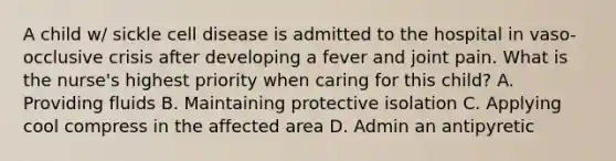 A child w/ sickle cell disease is admitted to the hospital in vaso-occlusive crisis after developing a fever and joint pain. What is the nurse's highest priority when caring for this child? A. Providing fluids B. Maintaining protective isolation C. Applying cool compress in the affected area D. Admin an antipyretic