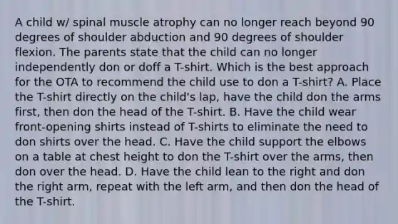 A child w/ spinal muscle atrophy can no longer reach beyond 90 degrees of shoulder abduction and 90 degrees of shoulder flexion. The parents state that the child can no longer independently don or doff a T-shirt. Which is the best approach for the OTA to recommend the child use to don a T-shirt? A. Place the T-shirt directly on the child's lap, have the child don the arms first, then don the head of the T-shirt. B. Have the child wear front-opening shirts instead of T-shirts to eliminate the need to don shirts over the head. C. Have the child support the elbows on a table at chest height to don the T-shirt over the arms, then don over the head. D. Have the child lean to the right and don the right arm, repeat with the left arm, and then don the head of the T-shirt.