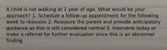 A child is not walking at 1 year of age. What would be your approach? 1. Schedule a follow-up appointment for the following week to reassess 2. Reassure the parent and provide anticipatory guidance as this is still considered normal 3. Intervene today or make a referral for further evaluation since this is an abnormal finding