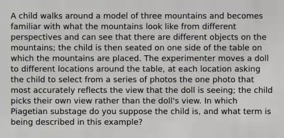 A child walks around a model of three mountains and becomes familiar with what the mountains look like from different perspectives and can see that there are different objects on the mountains; the child is then seated on one side of the table on which the mountains are placed. The experimenter moves a doll to different locations around the table, at each location asking the child to select from a series of photos the one photo that most accurately reflects the view that the doll is seeing; the child picks their own view rather than the doll's view. In which Piagetian substage do you suppose the child is, and what term is being described in this example?