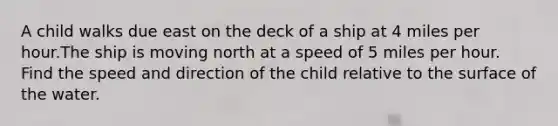 A child walks due east on the deck of a ship at 4 miles per hour.The ship is moving north at a speed of 5 miles per hour. Find the speed and direction of the child relative to the surface of the water.