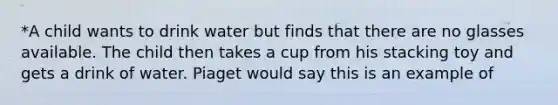 *A child wants to drink water but finds that there are no glasses available. The child then takes a cup from his stacking toy and gets a drink of water. Piaget would say this is an example of