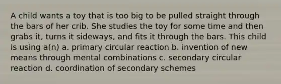 A child wants a toy that is too big to be pulled straight through the bars of her crib. She studies the toy for some time and then grabs it, turns it sideways, and fits it through the bars. This child is using a(n) a. primary circular reaction b. invention of new means through mental combinations c. secondary circular reaction d. coordination of secondary schemes