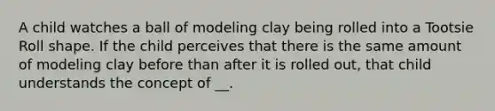 A child watches a ball of modeling clay being rolled into a Tootsie Roll shape. If the child perceives that there is the same amount of modeling clay before than after it is rolled out, that child understands the concept of __.