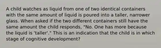 A child watches as liquid from one of two identical containers with the same amount of liquid is poured into a taller, narrower glass. When asked if the two different containers still have the same amount the child responds, "No. One has more because the liquid is 'taller'." This is an indication that the child is in which stage of cognitive development?