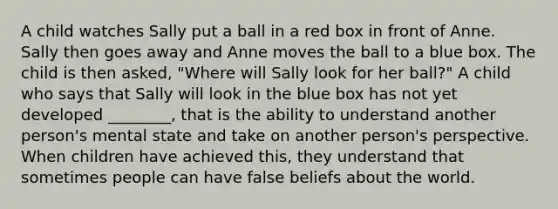 A child watches Sally put a ball in a red box in front of Anne. Sally then goes away and Anne moves the ball to a blue box. The child is then asked, "Where will Sally look for her ball?" A child who says that Sally will look in the blue box has not yet developed ________, that is the ability to understand another person's mental state and take on another person's perspective. When children have achieved this, they understand that sometimes people can have false beliefs about the world.