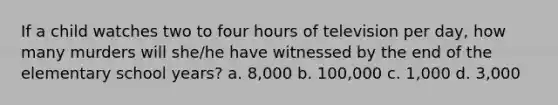 If a child watches two to four hours of television per day, how many murders will she/he have witnessed by the end of the elementary school years? a. 8,000 b. 100,000 c. 1,000 d. 3,000