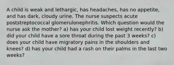 A child is weak and lethargic, has headaches, has no appetite, and has dark, cloudy urine. The nurse suspects acute poststreptococcal glomerulonephritis. Which question would the nurse ask the mother? a) has your child lost weight recently? b) did your child have a sore throat during the past 3 weeks? c) does your child have migratory pains in the shoulders and knees? d) has your child had a rash on their palms in the last two weeks?