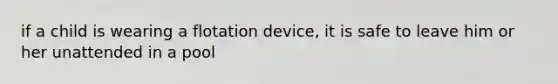 if a child is wearing a flotation device, it is safe to leave him or her unattended in a pool
