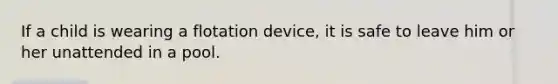 If a child is wearing a flotation device, it is safe to leave him or her unattended in a pool.