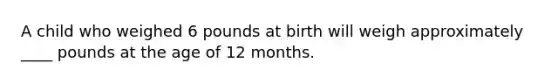 A child who weighed 6 pounds at birth will weigh approximately ____ pounds at the age of 12 months.