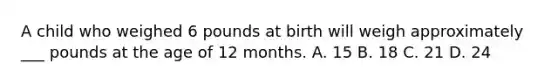 A child who weighed 6 pounds at birth will weigh approximately ___ pounds at the age of 12 months. A. 15 B. 18 C. 21 D. 24