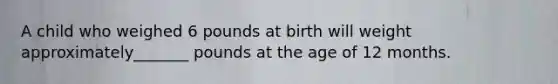 A child who weighed 6 pounds at birth will weight approximately_______ pounds at the age of 12 months.