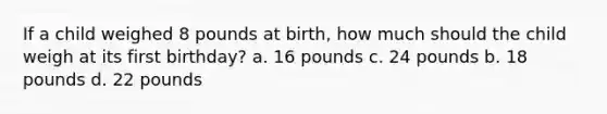 If a child weighed 8 pounds at birth, how much should the child weigh at its first birthday? a. 16 pounds c. 24 pounds b. 18 pounds d. 22 pounds