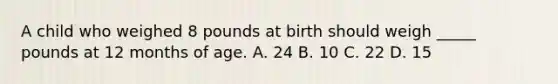 A child who weighed 8 pounds at birth should weigh _____ pounds at 12 months of age. A. 24 B. 10 C. 22 D. 15