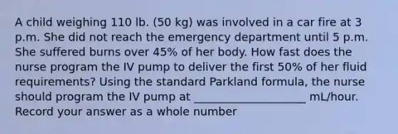 A child weighing 110 lb. (50 kg) was involved in a car fire at 3 p.m. She did not reach the emergency department until 5 p.m. She suffered burns over 45% of her body. How fast does the nurse program the IV pump to deliver the first 50% of her fluid requirements? Using the standard Parkland formula, the nurse should program the IV pump at ____________________ mL/hour. Record your answer as a whole number