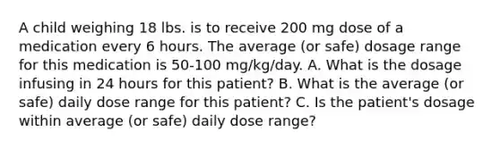 A child weighing 18 lbs. is to receive 200 mg dose of a medication every 6 hours. The average (or safe) dosage range for this medication is 50-100 mg/kg/day. A. What is the dosage infusing in 24 hours for this patient? B. What is the average (or safe) daily dose range for this patient? C. Is the patient's dosage within average (or safe) daily dose range?