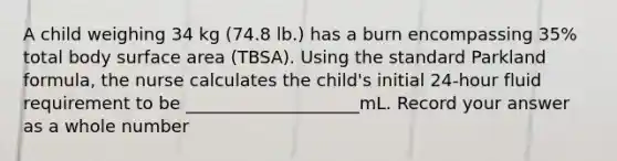 A child weighing 34 kg (74.8 lb.) has a burn encompassing 35% total body surface area (TBSA). Using the standard Parkland formula, the nurse calculates the child's initial 24-hour fluid requirement to be ____________________mL. Record your answer as a whole number