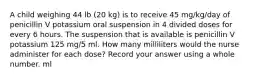 A child weighing 44 lb (20 kg) is to receive 45 mg/kg/day of penicillin V potassium oral suspension in 4 divided doses for every 6 hours. The suspension that is available is penicillin V potassium 125 mg/5 ml. How many milliliters would the nurse administer for each dose? Record your answer using a whole number. ml