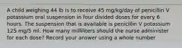 A child weighing 44 lb is to receive 45 mg/kg/day of penicillin V potassium oral suspension in four divided doses for every 6 hours. The suspension that is available is penicillin V potassium 125 mg/5 ml. How many milliliters should the nurse administer for each dose? Record your answer using a whole number