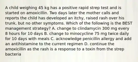 A child weighing 45 kg has a positive rapid strep test and is started on amoxicillin. Two days later the mother calls and reports the child has developed an itchy, raised rash over his trunk, but no other symptoms. Which of the following is the BEST management strategy? A. change to clindamycin 300 mg every 8 hours for 10 days B. change to minocycline 75 mg twice daily for 10 days with meals C. acknowledge penicillin allergy and add an antihistamine to the current regimen D. continue the amoxicillin as the rash is a response to a toxin from the strep bacteria